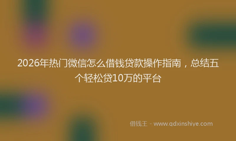 2026年热门微信怎么借钱贷款操作指南，总结五个轻松贷10万的平台