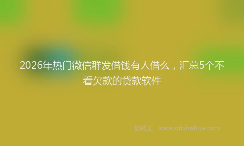 2026年热门微信群发借钱有人借么,汇总5个不看欠款的贷款软件
