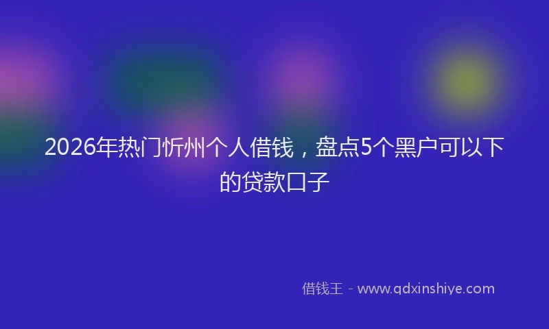 2026年热门忻州个人借钱，盘点5个黑户可以下的贷款口子