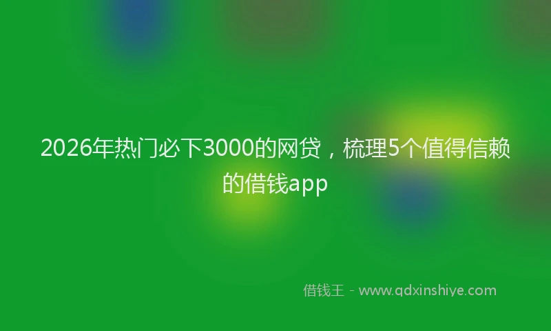 2026年热门必下3000的网贷，梳理5个值得信赖的借钱app