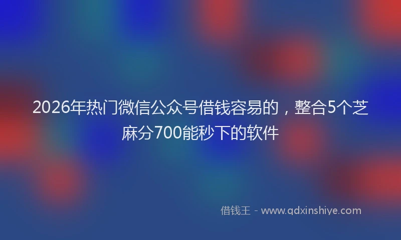 2026年热门微信公众号借钱容易的，整合5个芝麻分700能秒下的软件