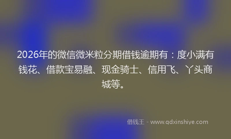 2026年的微信微米粒分期借钱逾期有：度小满有钱花、借款宝易融、现金骑士、信用飞、丫头商城等。