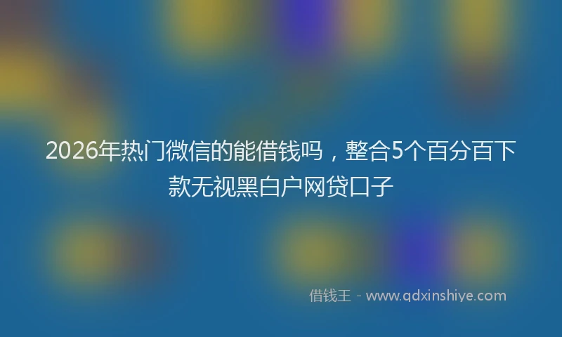 2026年热门微信的能借钱吗，整合5个百分百下款无视黑白户网贷口子