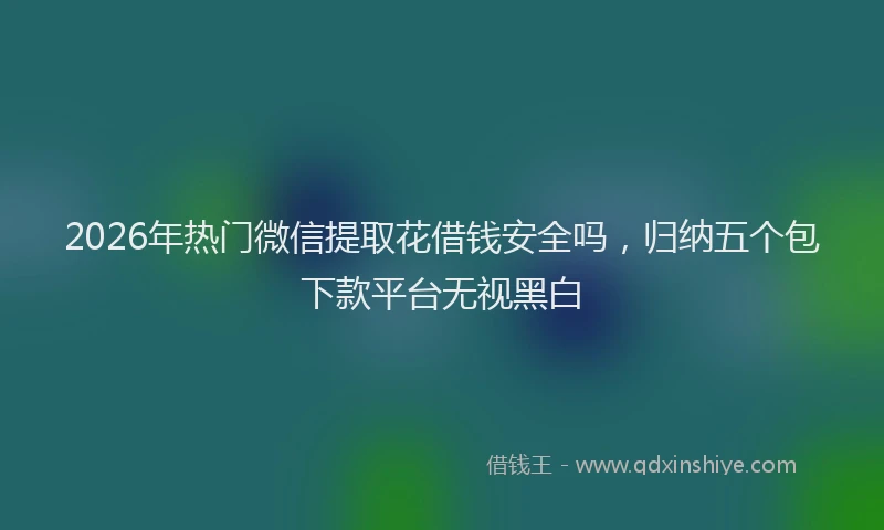 2026年热门微信提取花借钱安全吗，归纳五个包下款平台无视黑白