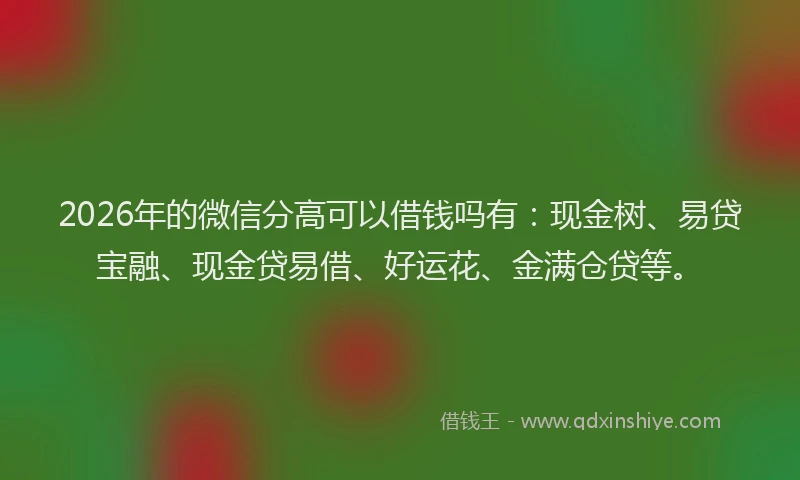 2026年的微信分高可以借钱吗有：现金树、易贷宝融、现金贷易借、好运花、金满仓贷等。