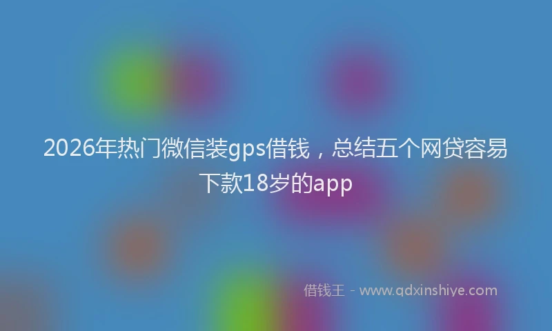 2026年热门微信装gps借钱，总结五个网贷容易下款18岁的app
