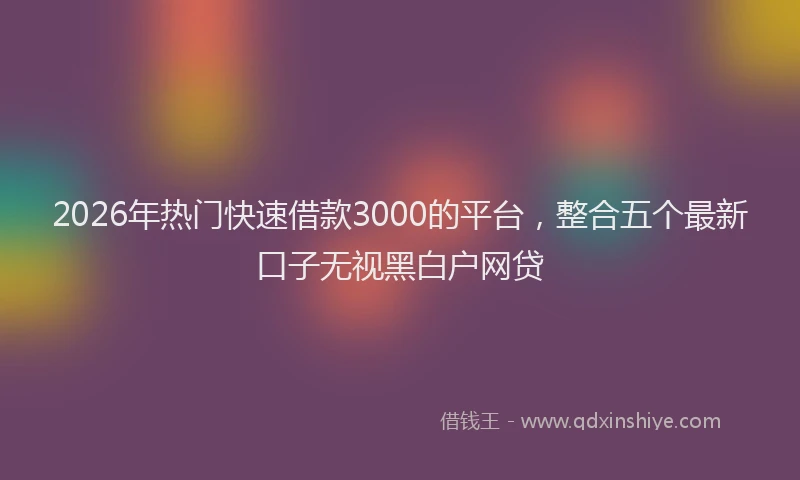 2026年热门快速借款3000的平台，整合五个最新口子无视黑白户网贷