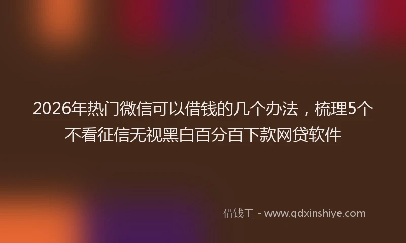 2026年热门微信可以借钱的几个办法，梳理5个不看征信无视黑白百分百下款网贷软件