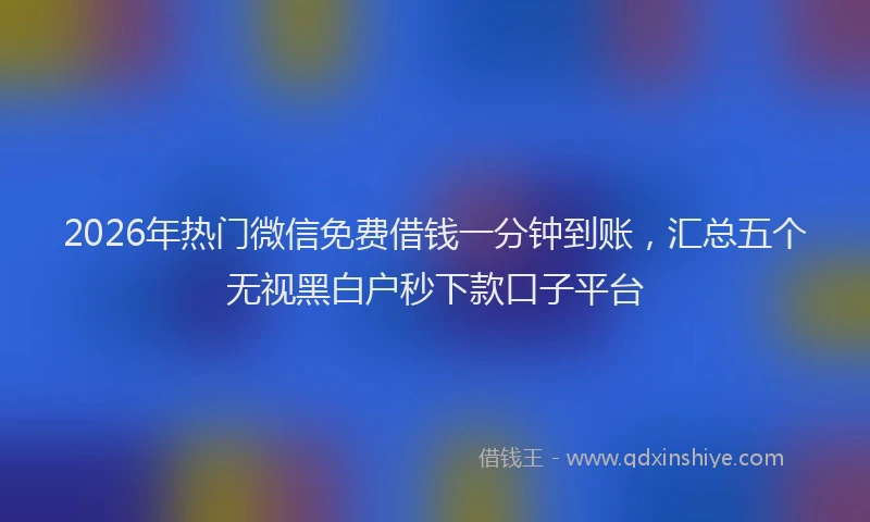 2026年热门微信免费借钱一分钟到账，汇总五个无视黑白户秒下款口子平台