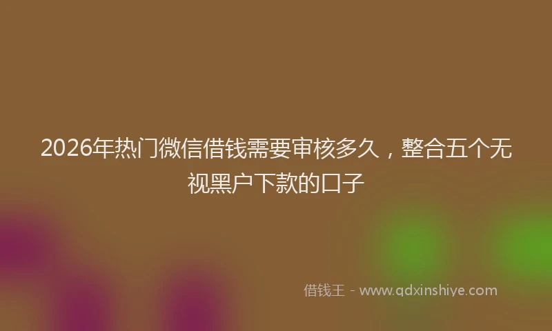 2026年热门微信借钱需要审核多久，整合五个无视黑户下款的口子