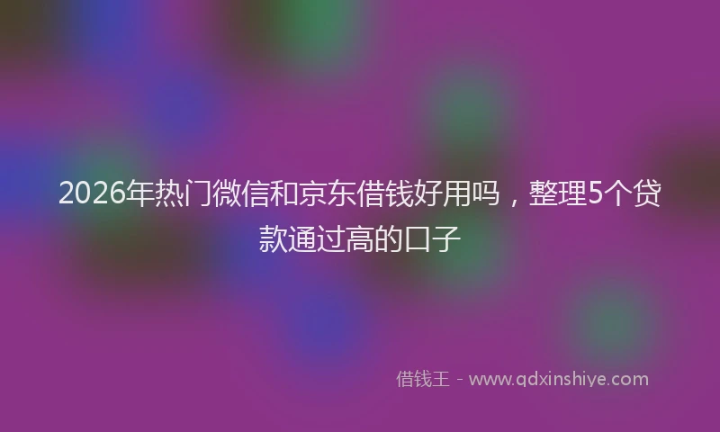2026年热门微信和京东借钱好用吗，整理5个贷款通过高的口子