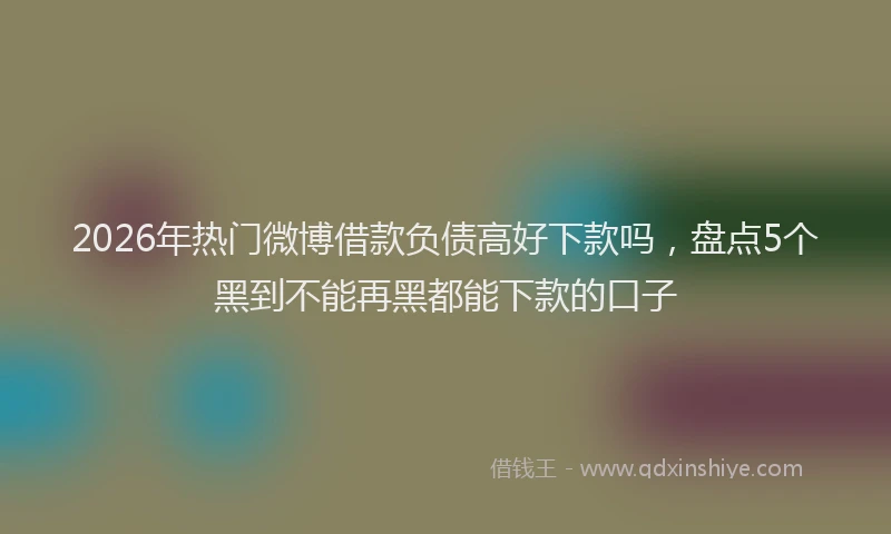 2026年热门微博借款负债高好下款吗，盘点5个黑到不能再黑都能下款的口子