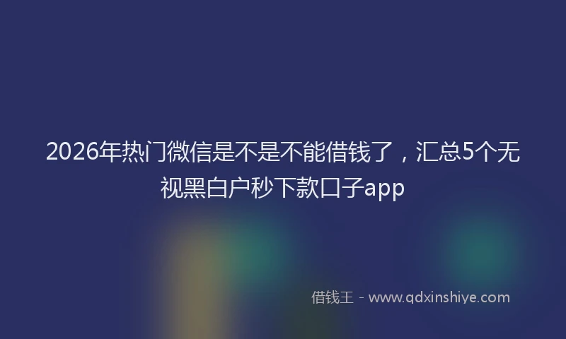 2026年热门微信是不是不能借钱了，汇总5个无视黑白户秒下款口子app