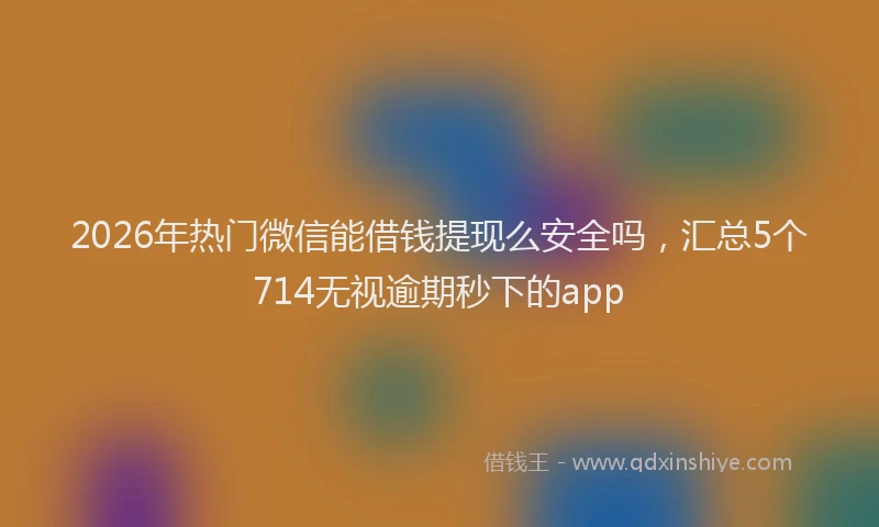 2026年热门微信能借钱提现么安全吗，汇总5个714无视逾期秒下的app