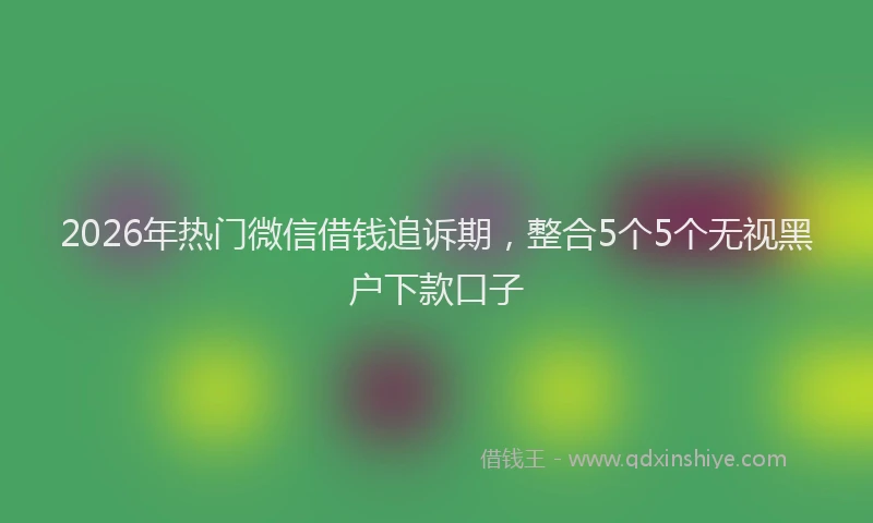 2026年热门微信借钱追诉期，整合5个5个无视黑户下款口子