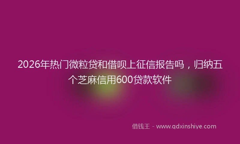 2026年热门微粒贷和借呗上征信报告吗，归纳五个芝麻信用600贷款软件