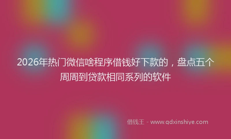 2026年热门微信啥程序借钱好下款的，盘点五个周周到贷款相同系列的软件
