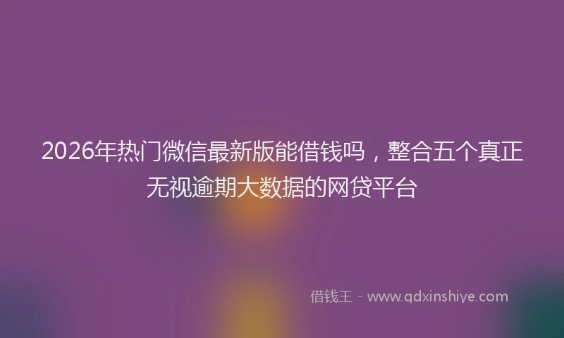 2026年热门微信最新版能借钱吗，整合五个真正无视逾期大数据的网贷平台