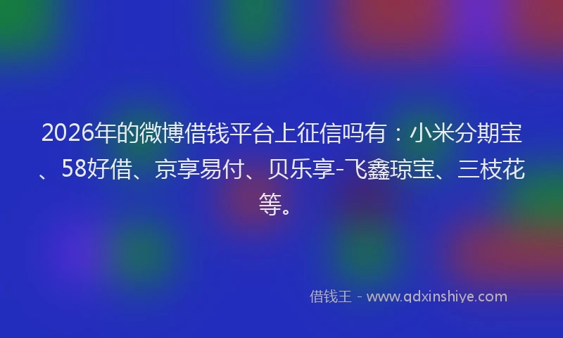 2026年的微博借钱平台上征信吗有:小米分期宝、58好借、京享易付、贝乐享-飞鑫琼宝、三枝花等。