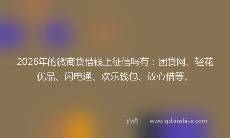 2026年的微商贷借钱上征信吗有：团贷网、轻花优品、闪电通、欢乐钱包、放心借等。