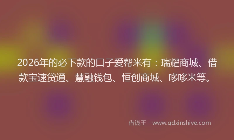 2026年的必下款的口子爱帮米有：瑞耀商城、借款宝速贷通、慧融钱包、恒创商城、哆哆米等。