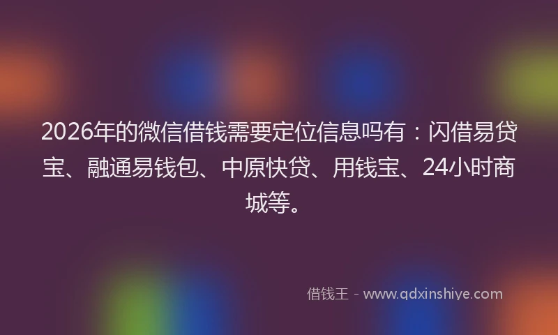 2026年的微信借钱需要定位信息吗有:闪借易贷宝、融通易钱包、中原快贷、用钱宝、24小时商城等。