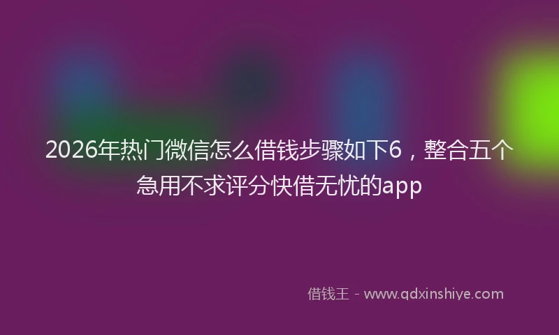 2026年热门微信怎么借钱步骤如下6，整合五个急用不求评分快借无忧的app