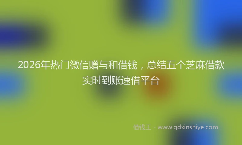 2026年热门微信赠与和借钱，总结五个芝麻借款实时到账速借平台
