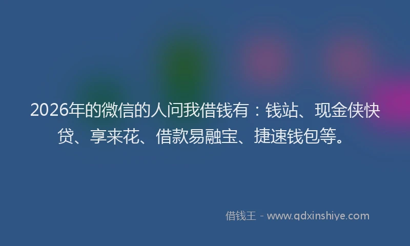 2026年的微信的人问我借钱有:钱站、现金侠快贷、享来花、借款易融宝、捷速钱包等。