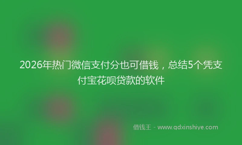 2026年热门微信支付分也可借钱,总结5个凭支付宝花呗贷款的软件