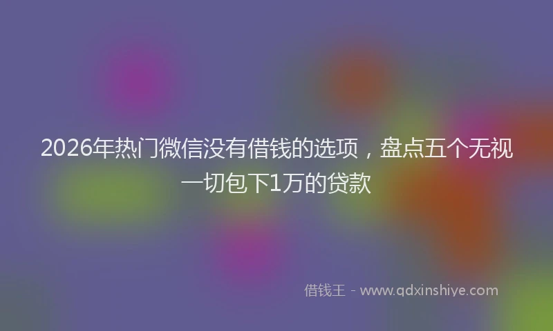 2026年热门微信没有借钱的选项，盘点五个无视一切包下1万的贷款