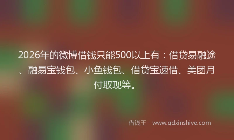 2026年的微博借钱只能500以上有：借贷易融途、融易宝钱包、小鱼钱包、借贷宝速借、美团月付取现等。