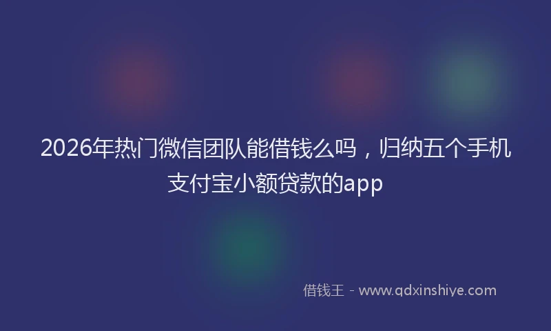 2026年热门微信团队能借钱么吗，归纳五个手机支付宝小额贷款的app