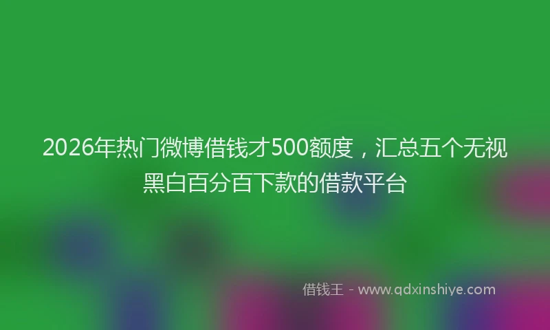 2026年热门微博借钱才500额度，汇总五个无视黑白百分百下款的借款平台