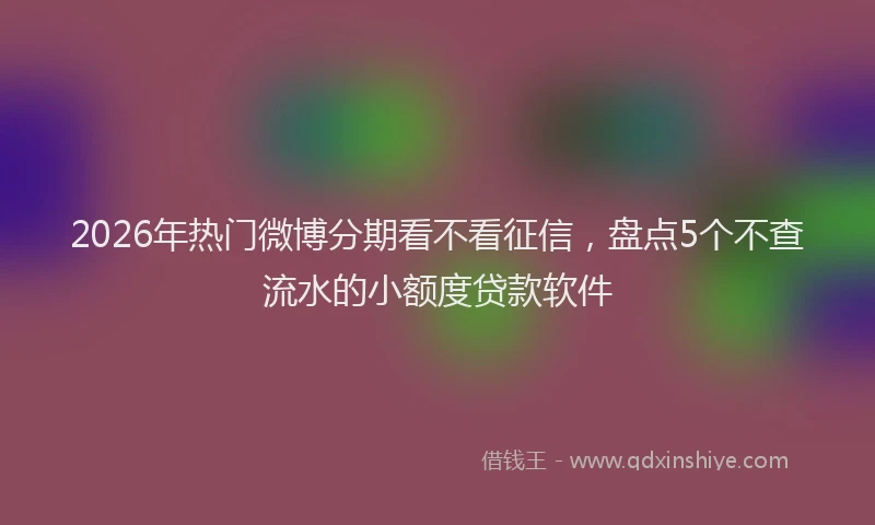 2026年热门微博分期看不看征信，盘点5个不查流水的小额度贷款软件