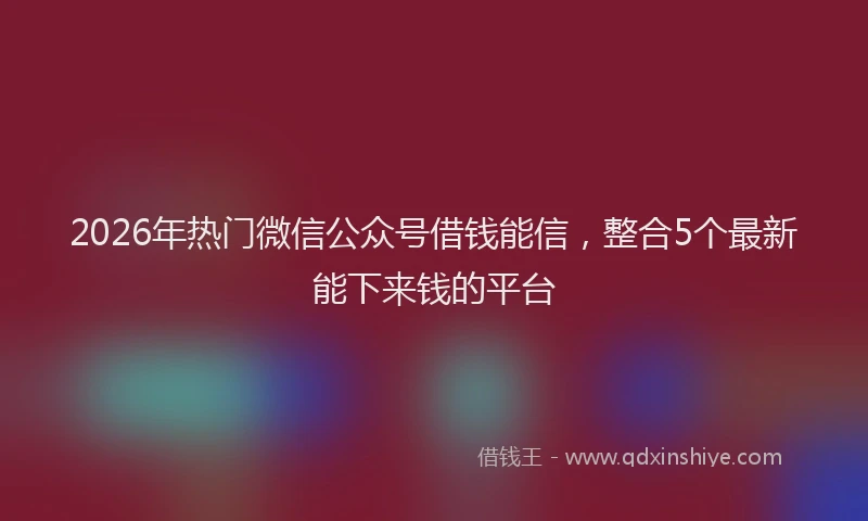 2026年热门微信公众号借钱能信，整合5个最新能下来钱的平台