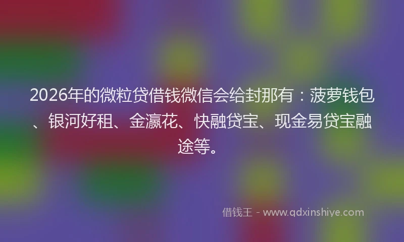 2026年的微粒贷借钱微信会给封那有：菠萝钱包、银河好租、金瀛花、快融贷宝、现金易贷宝融途等。
