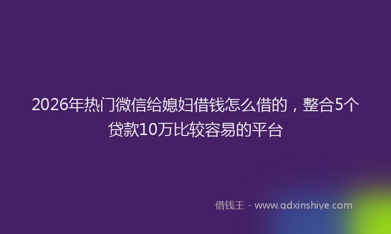 2026年热门微信给媳妇借钱怎么借的，整合5个贷款10万比较容易的平台