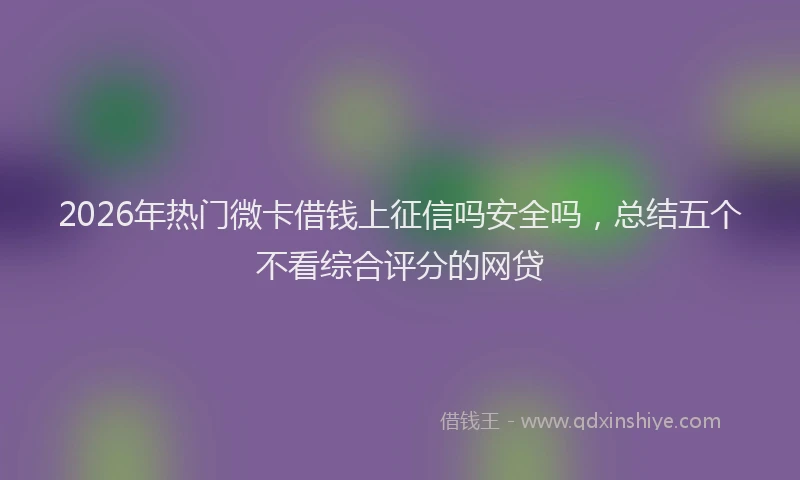 2026年热门微卡借钱上征信吗安全吗，总结五个不看综合评分的网贷