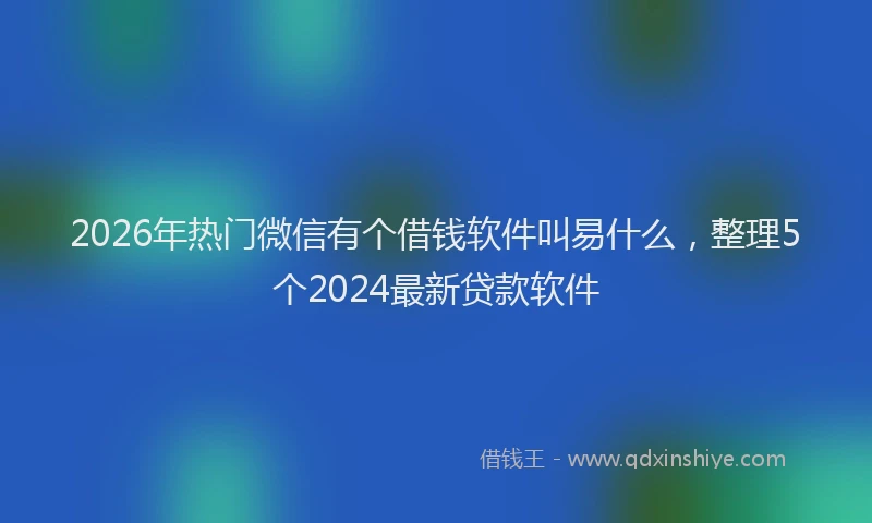2026年热门微信有个借钱软件叫易什么，整理5个2024最新贷款软件