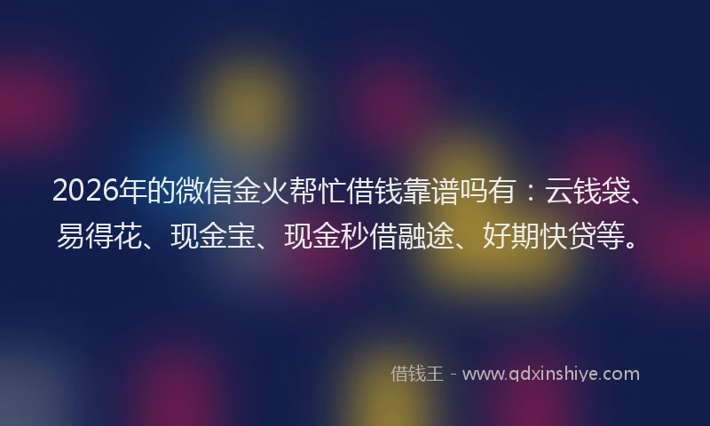 2026年的微信金火帮忙借钱靠谱吗有：云钱袋、易得花、现金宝、现金秒借融途、好期快贷等。
