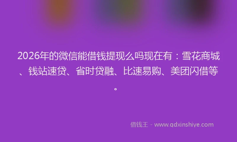 2026年的微信能借钱提现么吗现在有：雪花商城、钱站速贷、省时贷融、比速易购、美团闪借等。