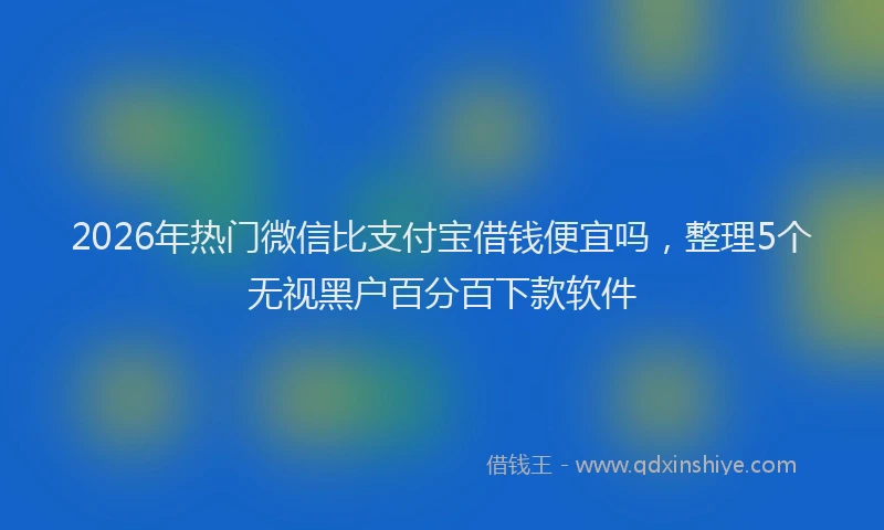 2026年热门微信比支付宝借钱便宜吗,整理5个无视黑户百分百下款软件
