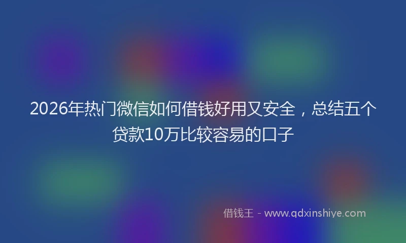 2026年热门微信如何借钱好用又安全,总结五个贷款10万比较容易的口子