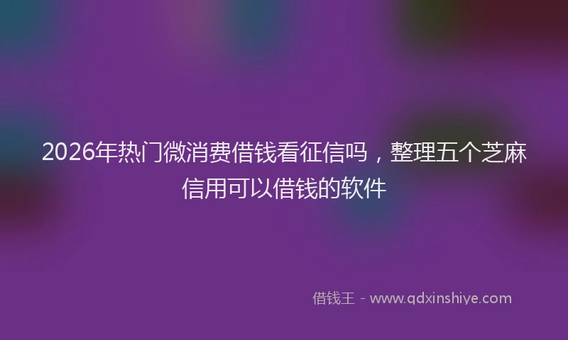 2026年热门微消费借钱看征信吗，整理五个芝麻信用可以借钱的软件