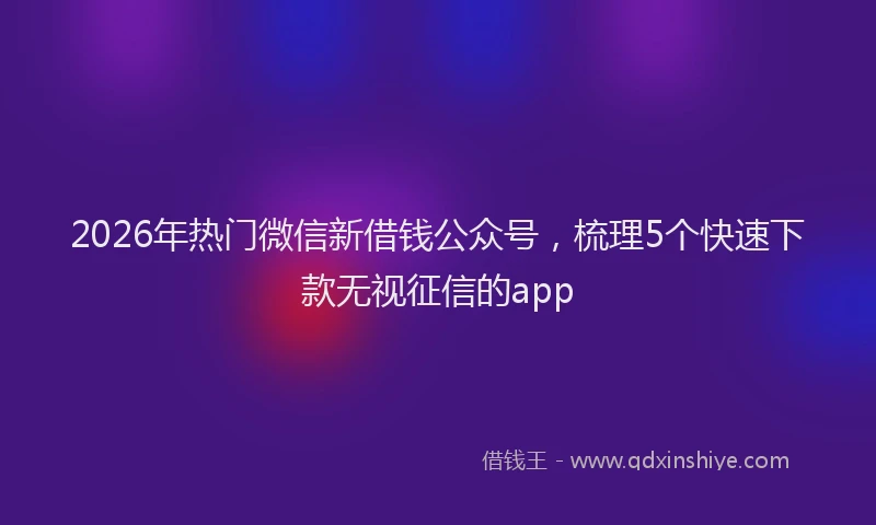 2026年热门微信新借钱公众号，梳理5个快速下款无视征信的app