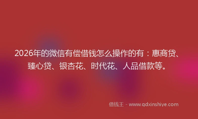 2026年的微信有偿借钱怎么操作的有：惠商贷、臻心贷、银杏花、时代花、人品借款等。