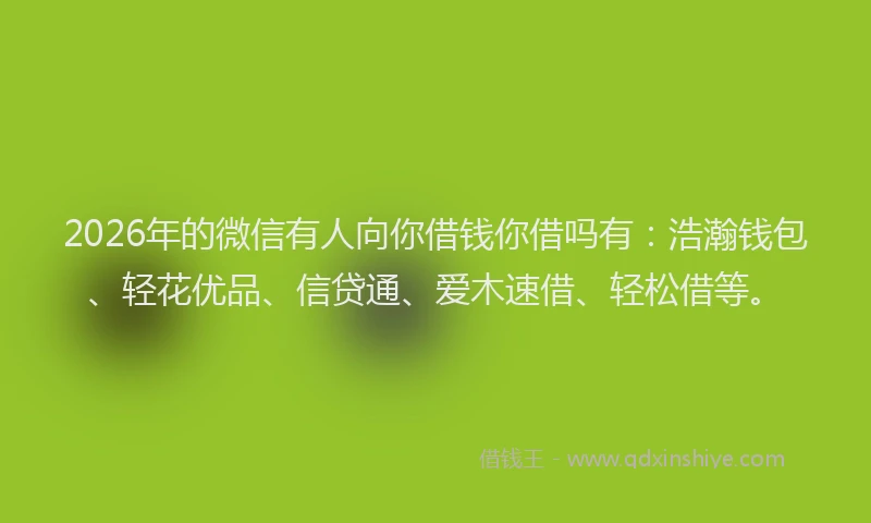 2026年的微信有人向你借钱你借吗有：浩瀚钱包、轻花优品、信贷通、爱木速借、轻松借等。