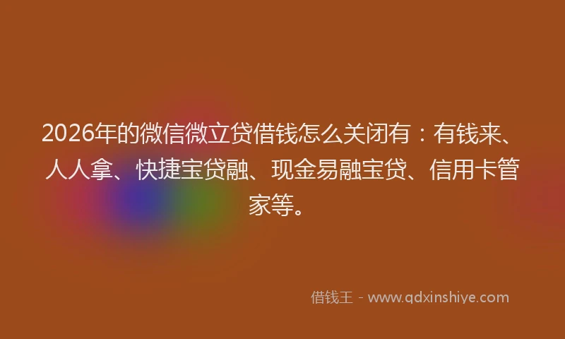2026年的微信微立贷借钱怎么关闭有：有钱来、人人拿、快捷宝贷融、现金易融宝贷、信用卡管家等。