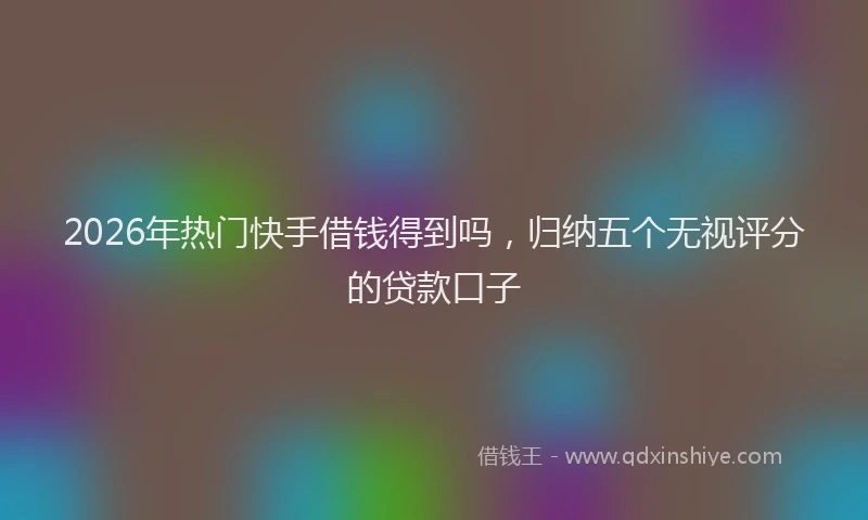 2026年热门快手借钱得到吗，归纳五个无视评分的贷款口子